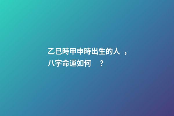 乙巳時甲申時出生的人，八字命運如何？